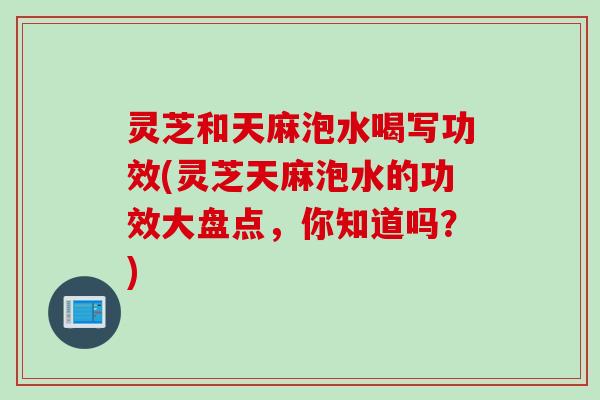 灵芝和天麻泡水喝写功效(灵芝天麻泡水的功效大盘点，你知道吗？)
