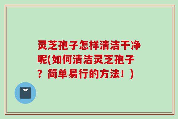 灵芝孢子怎样清洁干净呢(如何清洁灵芝孢子？简单易行的方法！)