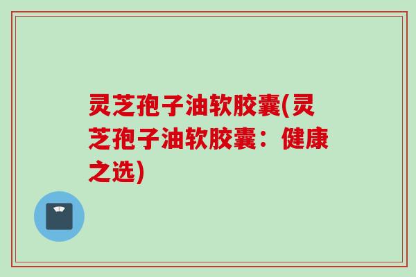 灵芝孢子油软胶囊(灵芝孢子油软胶囊：健康之选)