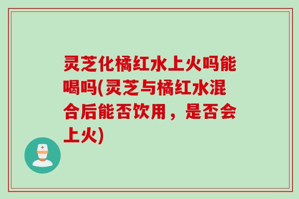 灵芝化橘红水上火吗能喝吗(灵芝与橘红水混合后能否饮用，是否会上火)