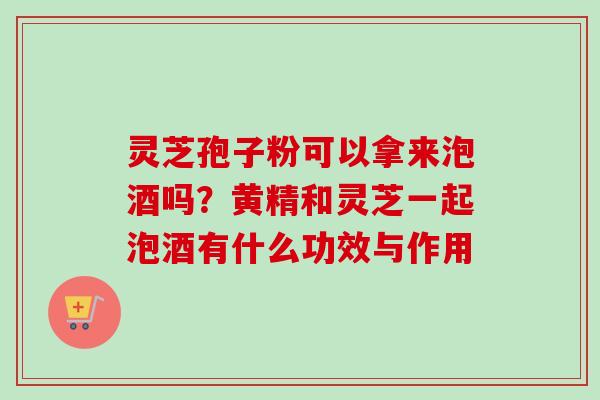 灵芝孢子粉可以拿来泡酒吗？黄精和灵芝一起泡酒有什么功效与作用