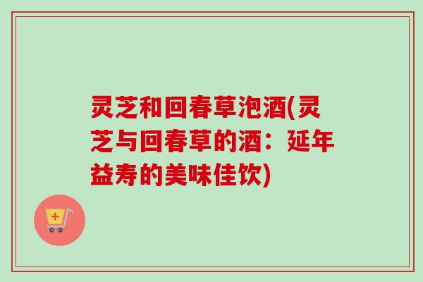 灵芝和回春草泡酒(灵芝与回春草的酒：延年益寿的美味佳饮)
