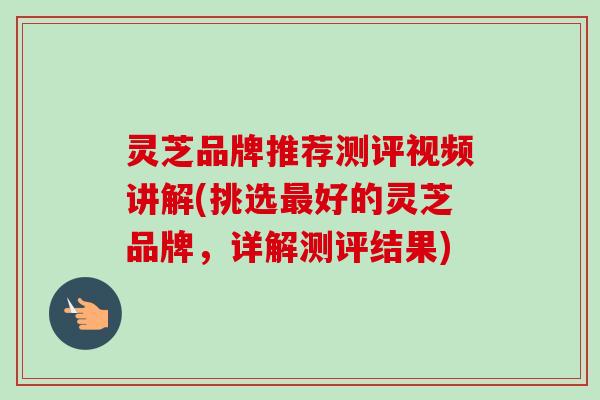 灵芝品牌推荐测评视频讲解(挑选最好的灵芝品牌，详解测评结果)