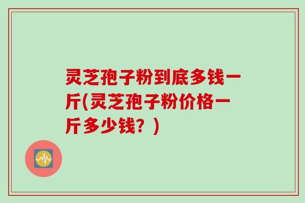 灵芝孢子粉到底多钱一斤(灵芝孢子粉价格一斤多少钱？)