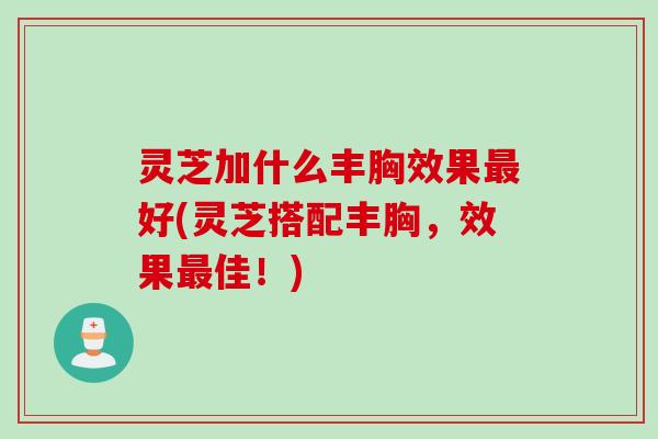 灵芝加什么丰胸效果最好(灵芝搭配丰胸，效果最佳！)
