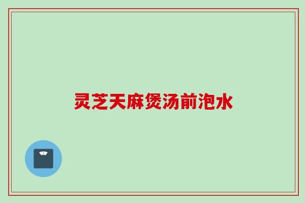 灵芝天麻煲汤前泡水