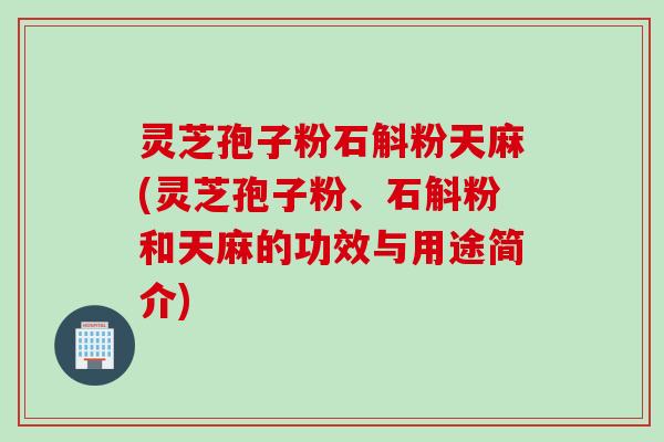 灵芝孢子粉石斛粉天麻(灵芝孢子粉、石斛粉和天麻的功效与用途简介)