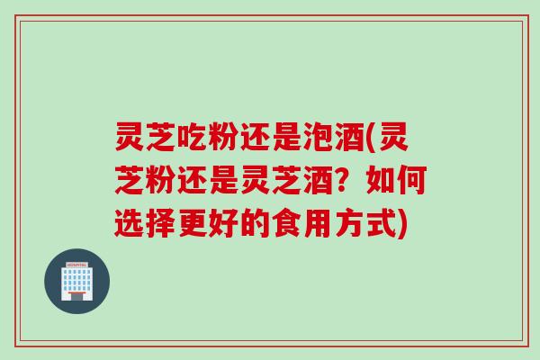 灵芝吃粉还是泡酒(灵芝粉还是灵芝酒?如何选择更好的食用方式) 灵芝吃粉还是泡酒(灵芝粉还是灵芝酒?如何选择更好的食用方式)