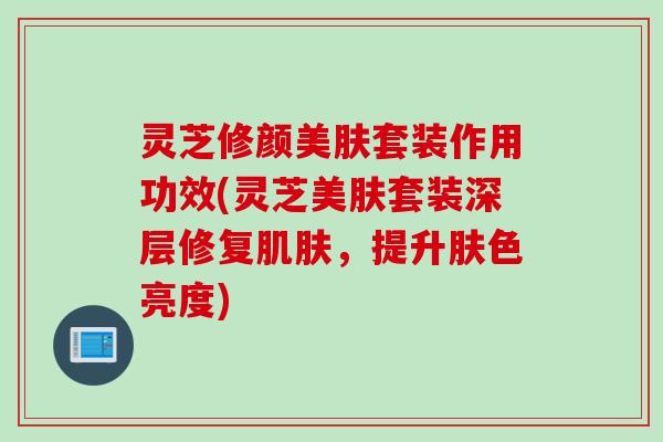 灵芝修颜美肤套装作用功效(灵芝美肤套装深层修复肌肤，提升肤色亮度)