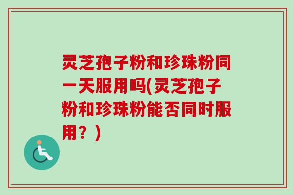 灵芝孢子粉和珍珠粉同一天服用吗(灵芝孢子粉和珍珠粉能否同时服用？)