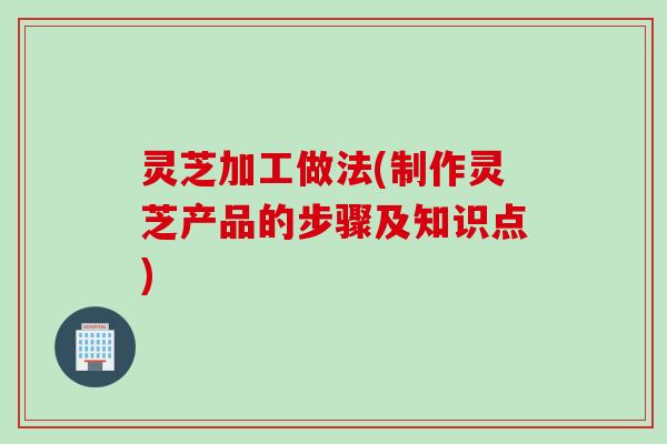 灵芝加工做法(制作灵芝产品的步骤及知识点)