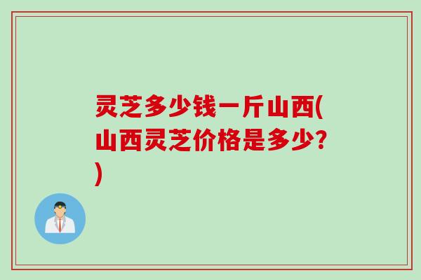 灵芝多少钱一斤山西(山西灵芝价格是多少？)
