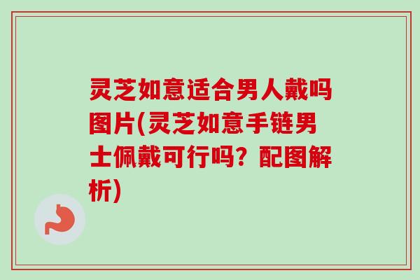 灵芝如意适合男人戴吗图片(灵芝如意手链男士佩戴可行吗？配图解析)