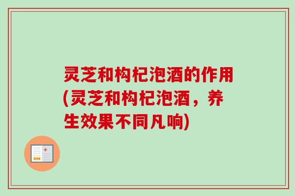 灵芝和构杞泡酒的作用(灵芝和构杞泡酒，养生效果不同凡响)