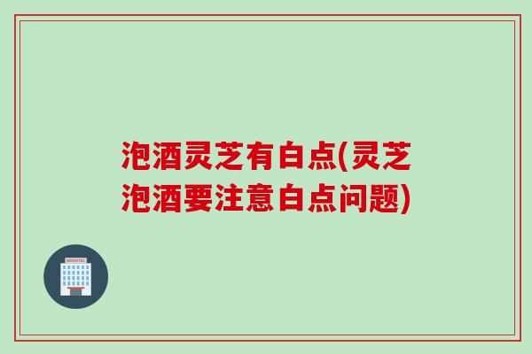 泡酒灵芝有白点(灵芝泡酒要注意白点问题)