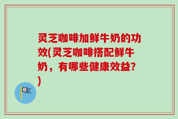 灵芝咖啡加鲜牛奶的功效(灵芝咖啡搭配鲜牛奶，有哪些健康效益？)