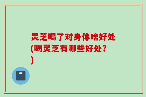 灵芝喝了对身体啥好处(喝灵芝有哪些好处？)