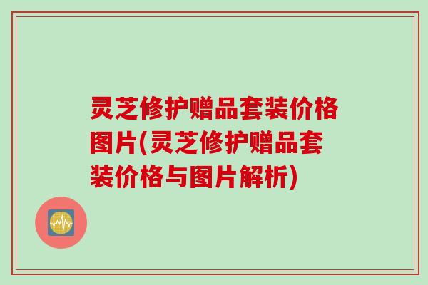灵芝修护赠品套装价格图片(灵芝修护赠品套装价格与图片解析)