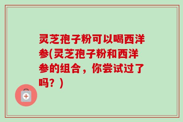 灵芝孢子粉可以喝西洋参(灵芝孢子粉和西洋参的组合，你尝试过了吗？)