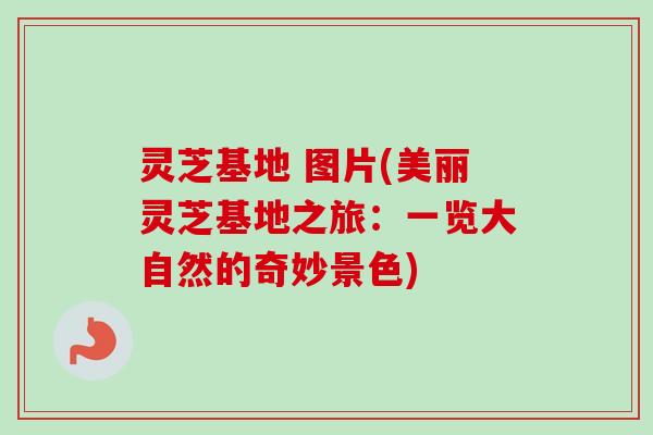 灵芝基地 图片(美丽灵芝基地之旅：一览大自然的奇妙景色)