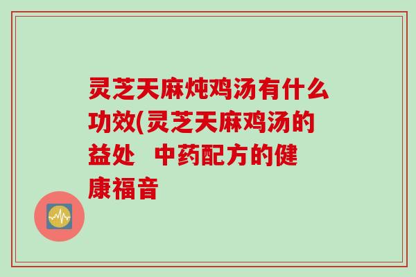 灵芝天麻炖鸡汤有什么功效(灵芝天麻鸡汤的益处  中药配方的健康福音