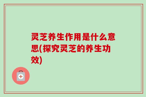 灵芝养生作用是什么意思(探究灵芝的养生功效)