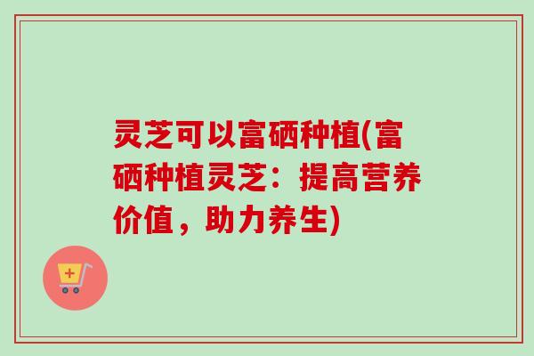 灵芝可以富硒种植(富硒种植灵芝：提高营养价值，助力养生)
