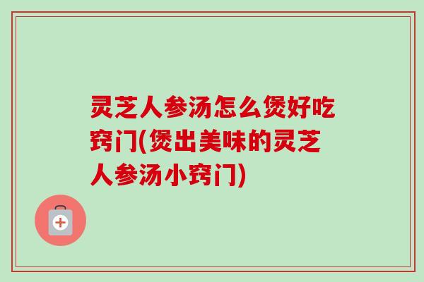 灵芝人参汤怎么煲好吃窍门(煲出美味的灵芝人参汤小窍门)
