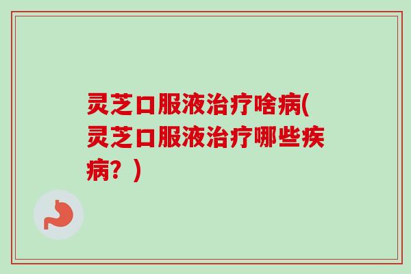 灵芝口服液治疗啥病(灵芝口服液治疗哪些疾病？)