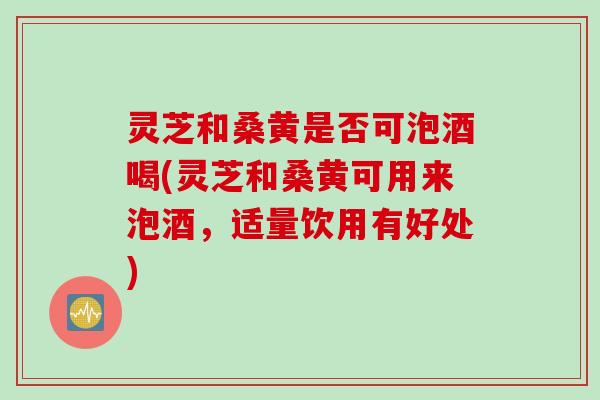 灵芝和桑黄是否可泡酒喝(灵芝和桑黄可用来泡酒，适量饮用有好处)