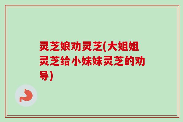 灵芝娘劝灵芝(大姐姐灵芝给小妹妹灵芝的劝导)