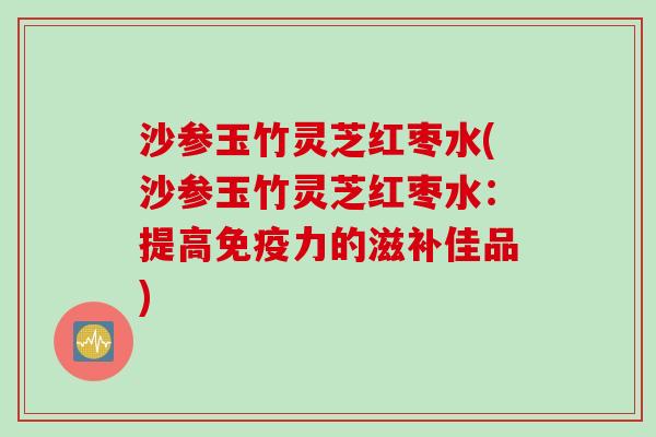 沙参玉竹灵芝红枣水(沙参玉竹灵芝红枣水：提高免疫力的滋补佳品)