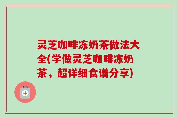 灵芝咖啡冻奶茶做法大全(学做灵芝咖啡冻奶茶，超详细食谱分享)