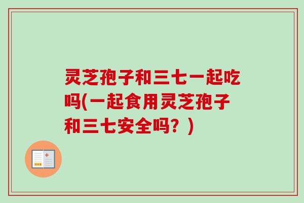 灵芝孢子和三七一起吃吗(一起食用灵芝孢子和三七安全吗?) 灵芝孢子和三七一起吃吗(一起食用灵芝孢子和三七安全吗?)