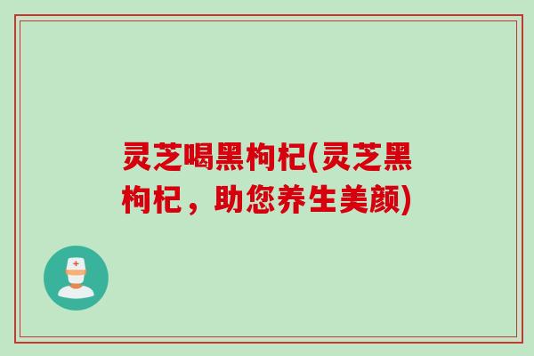 灵芝喝黑枸杞(灵芝黑枸杞，助您养生美颜)