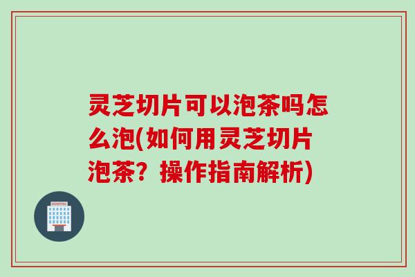 灵芝切片可以泡茶吗怎么泡(如何用灵芝切片泡茶？操作指南解析)