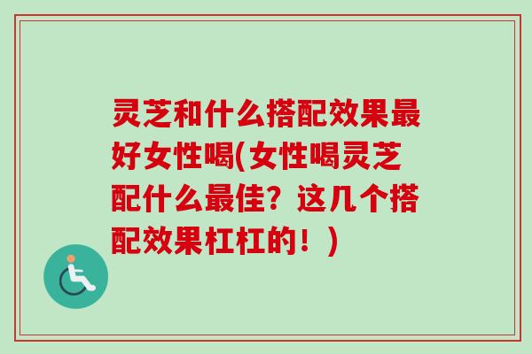灵芝和什么搭配效果好女性喝(女性喝灵芝配什么佳?这几个搭配效果杠杠的!) 灵芝和什么搭配效果好女性喝(女性喝灵芝配什么佳?这几个搭配效果杠杠的!)