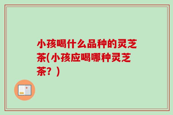 小孩喝什么品种的灵芝茶(小孩应喝哪种灵芝茶？)