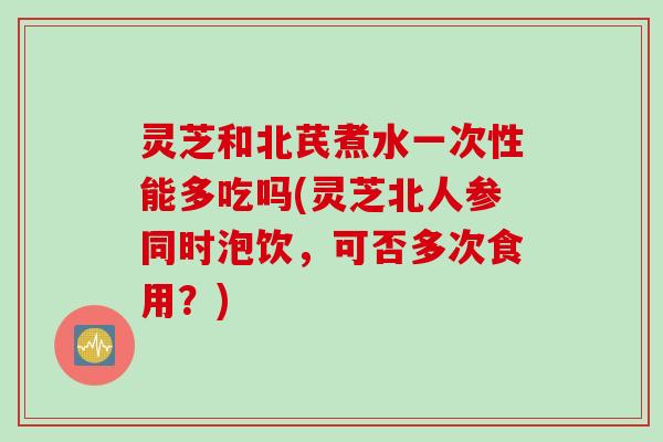 灵芝和北芪煮水一次性能多吃吗(灵芝北人参同时泡饮，可否多次食用？)