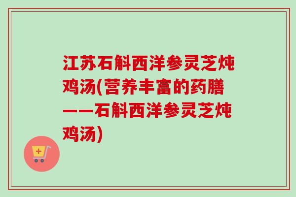 江苏石斛西洋参灵芝炖鸡汤(营养丰富的药膳——石斛西洋参灵芝炖鸡汤)