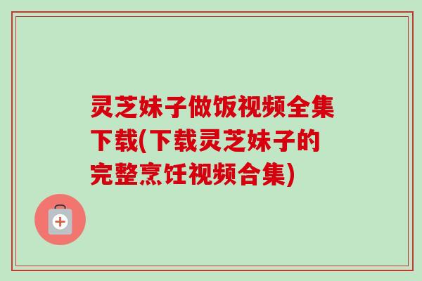 灵芝妹子做饭视频全集下载(下载灵芝妹子的完整烹饪视频合集)