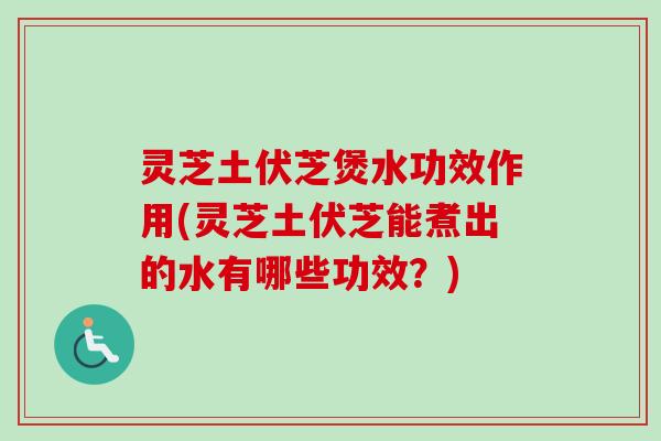 灵芝土伏芝煲水功效作用(灵芝土伏芝能煮出的水有哪些功效？)