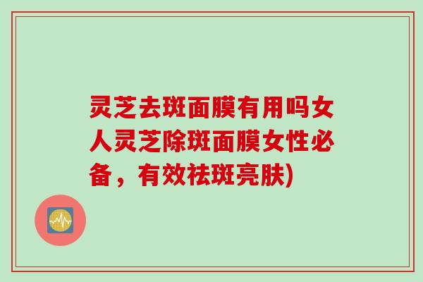 灵芝去斑面膜有用吗女人灵芝除斑面膜女性必备，有效祛斑亮肤)
