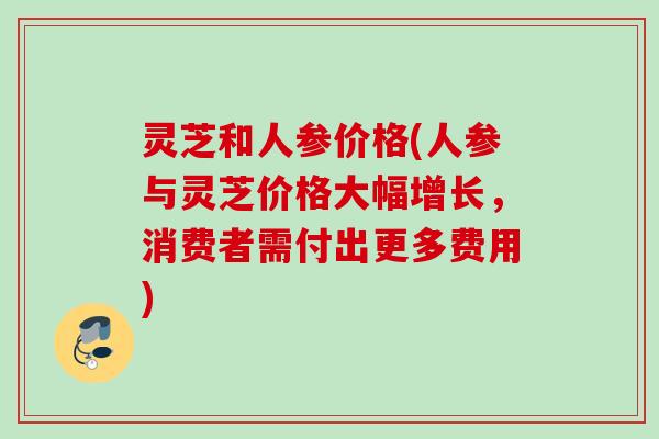 灵芝和人参价格(人参与灵芝价格大幅增长，消费者需付出更多费用)