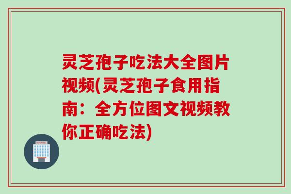 灵芝孢子吃法大全图片视频(灵芝孢子食用指南：全方位图文视频教你正确吃法)