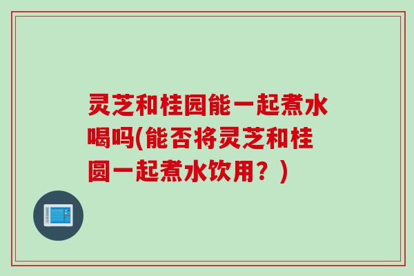 灵芝和桂园能一起煮水喝吗(能否将灵芝和桂圆一起煮水饮用?) 灵芝和桂园能一起煮水喝吗(能否将灵芝和桂圆一起煮水饮用?)