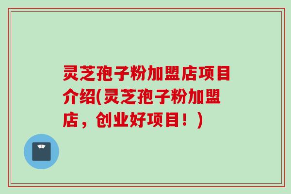 灵芝孢子粉加盟店项目介绍(灵芝孢子粉加盟店，创业好项目！)
