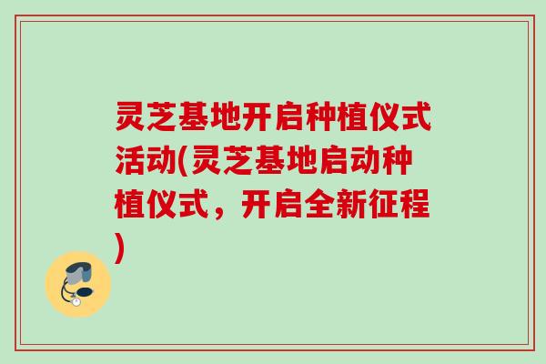 灵芝基地开启种植仪式活动(灵芝基地启动种植仪式，开启全新征程)
