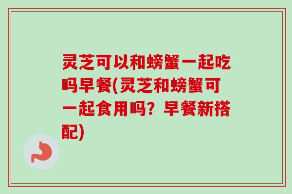 灵芝可以和螃蟹一起吃吗早餐(灵芝和螃蟹可一起食用吗？早餐新搭配)