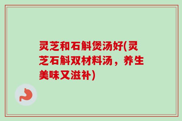 灵芝和石斛煲汤好(灵芝石斛双材料汤，养生美味又滋补)